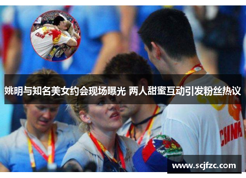 姚明与知名美女约会现场曝光 两人甜蜜互动引发粉丝热议