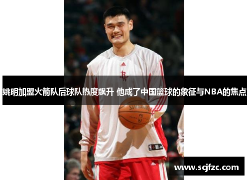姚明加盟火箭队后球队热度飙升 他成了中国篮球的象征与NBA的焦点