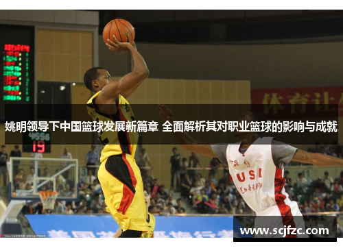 姚明领导下中国篮球发展新篇章 全面解析其对职业篮球的影响与成就