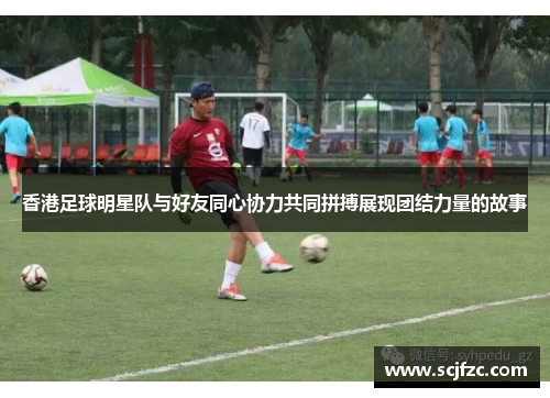 香港足球明星队与好友同心协力共同拼搏展现团结力量的故事