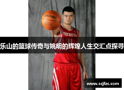 乐山的篮球传奇与姚明的辉煌人生交汇点探寻