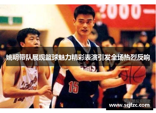 姚明带队展现篮球魅力精彩表演引发全场热烈反响