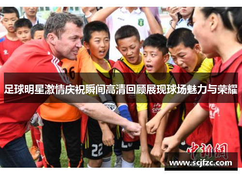 足球明星激情庆祝瞬间高清回顾展现球场魅力与荣耀