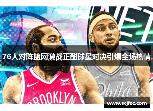 76人对阵篮网激战正酣球星对决引爆全场热情